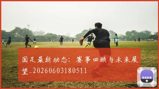 国足最新动态：赛事回顾与未来展望_20260603180511