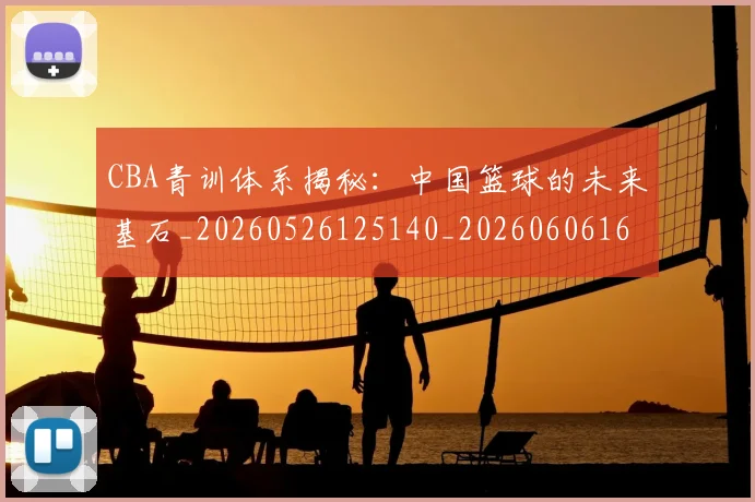 CBA青训体系揭秘:中国篮球的未来基石_20260526125140_20260606165321