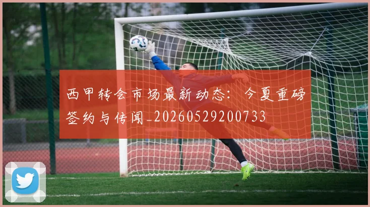 西甲转会市场最新动态:今夏重磅签约与传闻_20260529200733