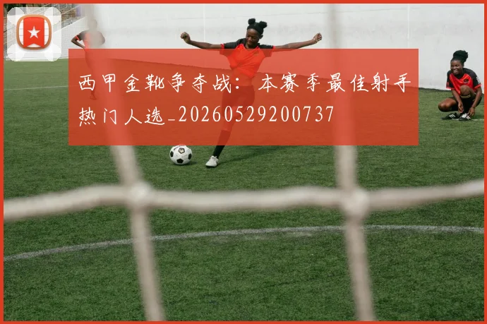 西甲金靴争夺战:本赛季最佳射手热门人选_20260529200737