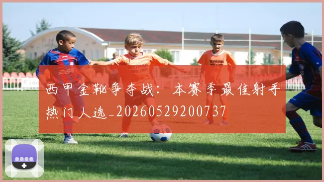 西甲金靴争夺战：本赛季最佳射手热门人选_20260529200737