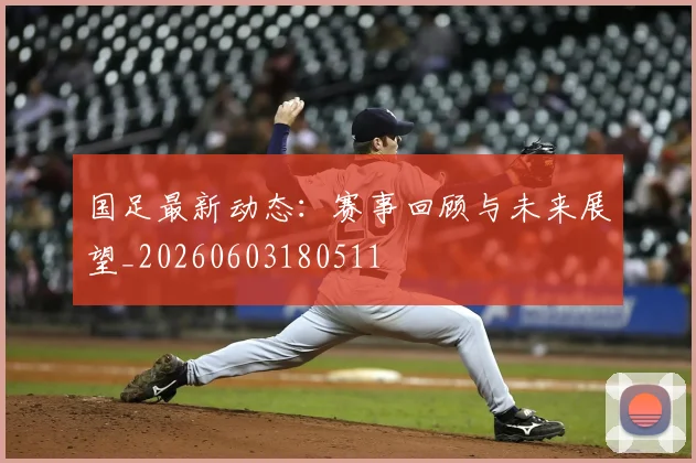 国足最新动态:赛事回顾与未来展望_20260603180511