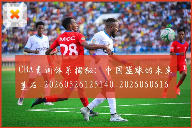 CBA青训体系揭秘:中国篮球的未来基石_20260526125140_20260606165321