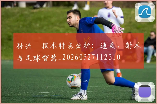 孙兴慜技术特点分析：速度、射术与足球智慧_20260527112310