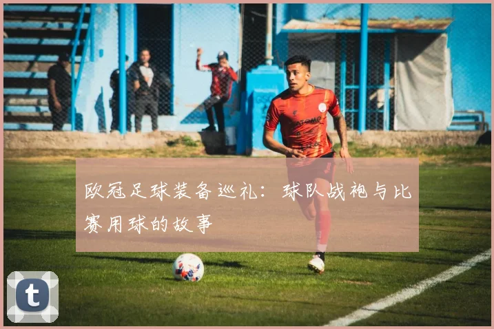 欧冠足球装备巡礼：球队战袍与比赛用球的故事