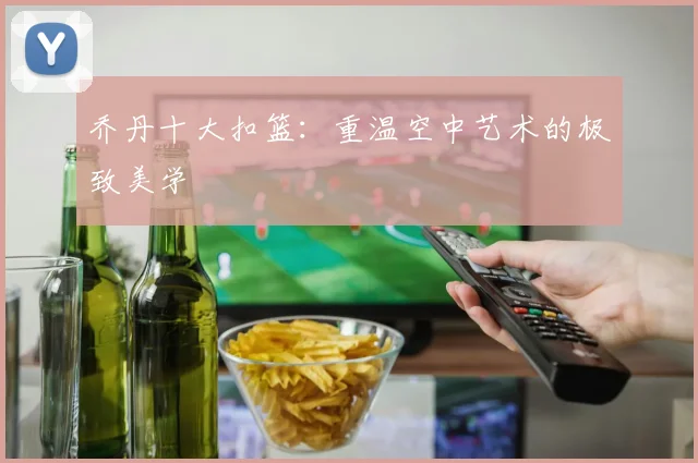 乔丹十大扣篮:重温空中艺术的极致美学