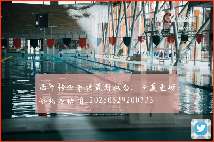 西甲转会市场最新动态:今夏重磅签约与传闻_20260529200733
